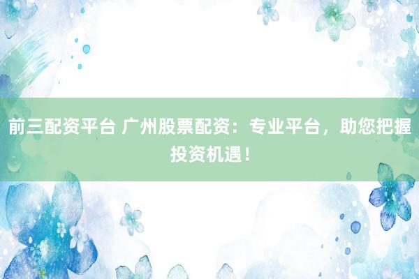 前三配资平台 广州股票配资：专业平台，助您把握投资机遇！