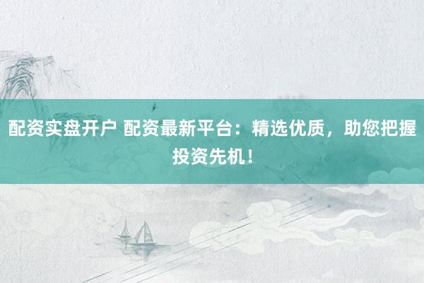 配资实盘开户 配资最新平台：精选优质，助您把握投资先机！