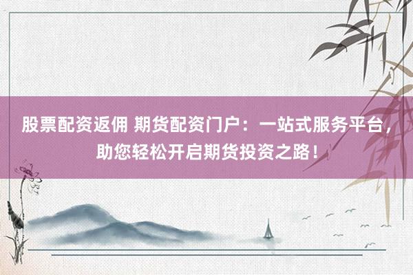 股票配资返佣 期货配资门户：一站式服务平台，助您轻松开启期货投资之路！