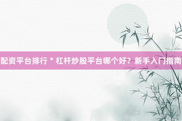 配资平台排行 * 杠杆炒股平台哪个好？新手入门指南