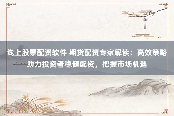 线上股票配资软件 期货配资专家解读：高效策略助力投资者稳健配资，把握市场机遇