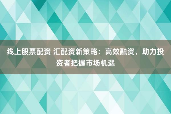 线上股票配资 汇配资新策略：高效融资，助力投资者把握市场机遇