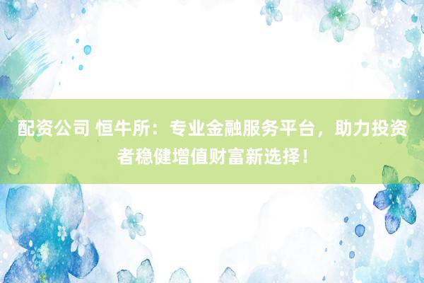 配资公司 恒牛所：专业金融服务平台，助力投资者稳健增值财富新选择！