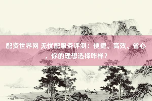 配资世界网 无忧配服务评测：便捷、高效、省心，你的理想选择咋样？
