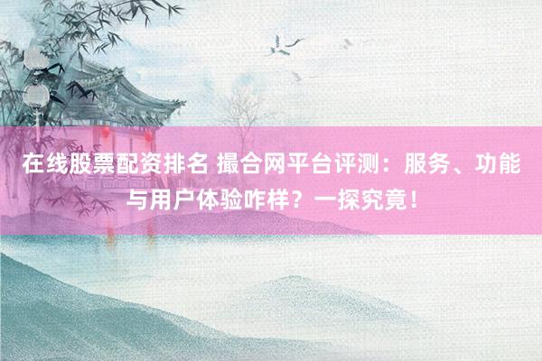 在线股票配资排名 撮合网平台评测：服务、功能与用户体验咋样？一探究竟！