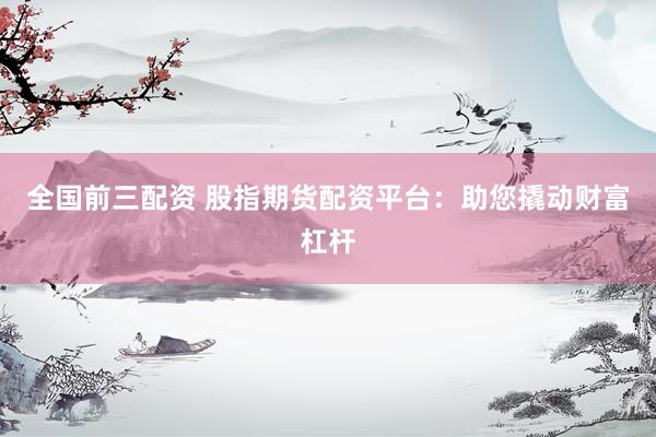 全国前三配资 股指期货配资平台：助您撬动财富杠杆