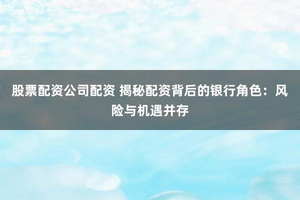 股票配资公司配资 揭秘配资背后的银行角色：风险与机遇并存