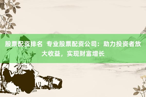 股票配资排名  专业股票配资公司：助力投资者放大收益，实现财富增长