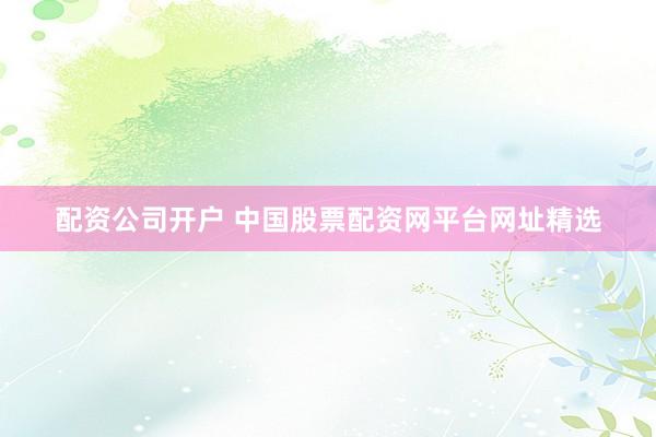 配资公司开户 中国股票配资网平台网址精选