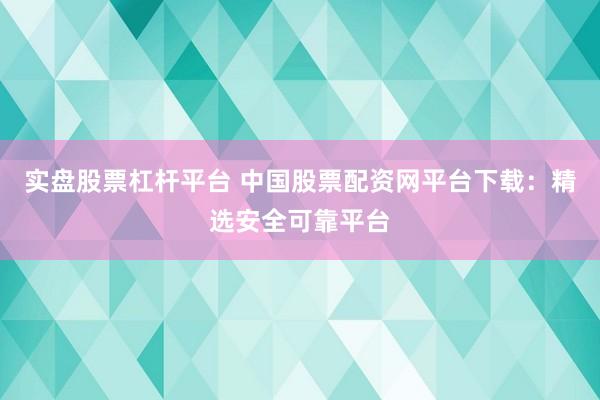 实盘股票杠杆平台 中国股票配资网平台下载：精选安全可靠平台