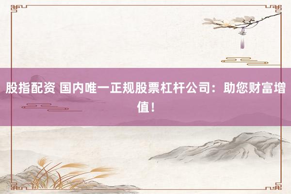 股指配资 国内唯一正规股票杠杆公司：助您财富增值！