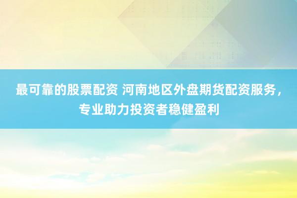 最可靠的股票配资 河南地区外盘期货配资服务，专业助力投资者稳健盈利