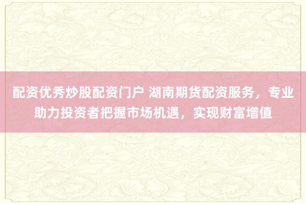 配资优秀炒股配资门户 湖南期货配资服务，专业助力投资者把握市场机遇，实现财富增值