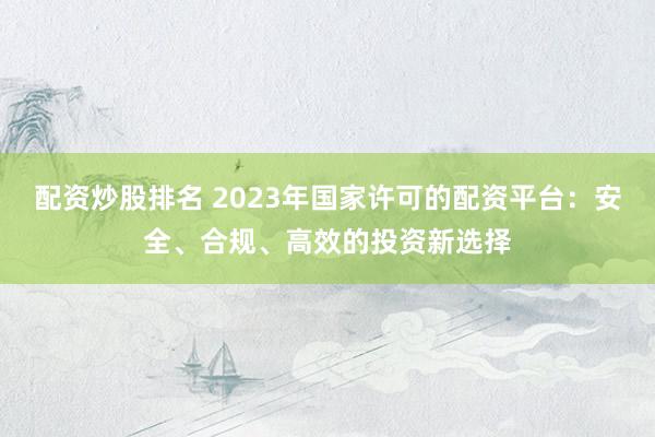 配资炒股排名 2023年国家许可的配资平台：安全、合规、高效的投资新选择