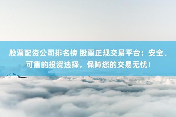股票配资公司排名榜 股票正规交易平台：安全、可靠的投资选择，保障您的交易无忧！