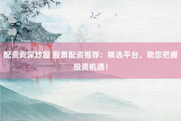 配资资深炒股 股票配资推荐：精选平台，助您把握投资机遇！