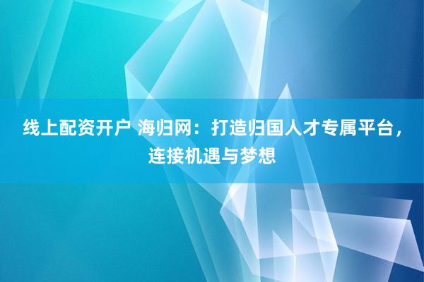 线上配资开户 海归网：打造归国人才专属平台，连接机遇与梦想