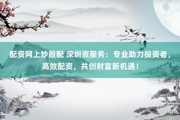 配资网上炒股配 深圳资服务：专业助力投资者，高效配资，共创财富新机遇！