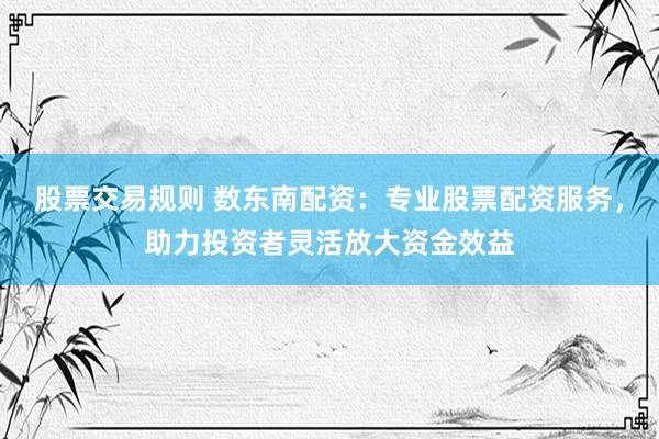 股票交易规则 数东南配资：专业股票配资服务，助力投资者灵活放大资金效益