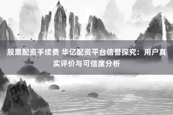 股票配资手续费 华亿配资平台信誉探究：用户真实评价与可信度分析