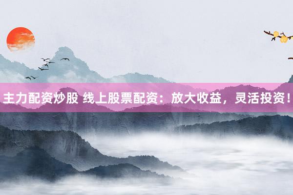 主力配资炒股 线上股票配资：放大收益，灵活投资！