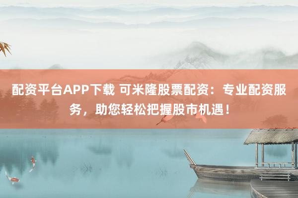 配资平台APP下载 可米隆股票配资：专业配资服务，助您轻松把握股市机遇！