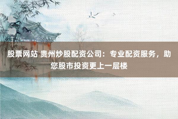股票网站 贵州炒股配资公司：专业配资服务，助您股市投资更上一层楼