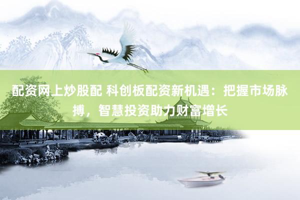 配资网上炒股配 科创板配资新机遇：把握市场脉搏，智慧投资助力财富增长