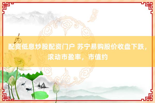 配资低息炒股配资门户 苏宁易购股价收盘下跌，滚动市盈率，市值约