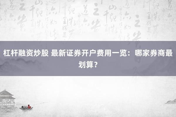 杠杆融资炒股 最新证券开户费用一览：哪家券商最划算？