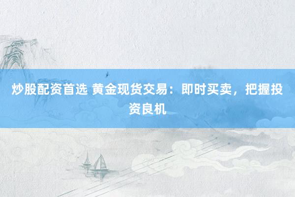 炒股配资首选 黄金现货交易：即时买卖，把握投资良机