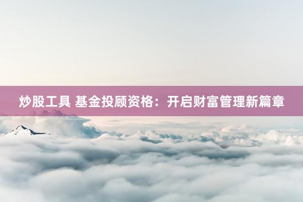 炒股工具 基金投顾资格：开启财富管理新篇章