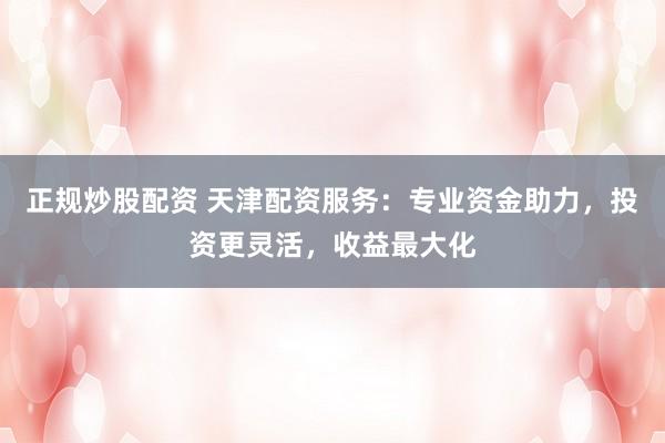 正规炒股配资 天津配资服务：专业资金助力，投资更灵活，收益最大化