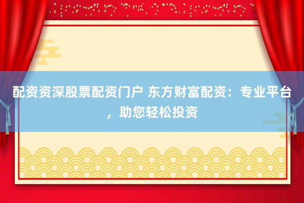 配资资深股票配资门户 东方财富配资：专业平台，助您轻松投资