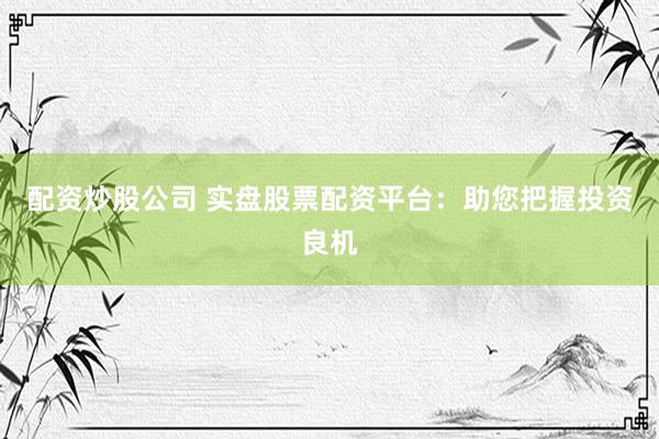 配资炒股公司 实盘股票配资平台：助您把握投资良机