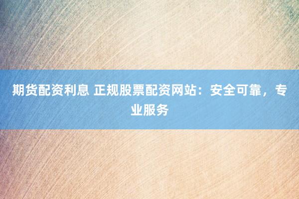 期货配资利息 正规股票配资网站：安全可靠，专业服务