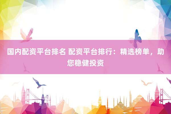 国内配资平台排名 配资平台排行：精选榜单，助您稳健投资