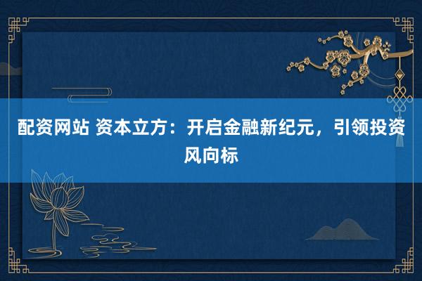 配资网站 资本立方：开启金融新纪元，引领投资风向标
