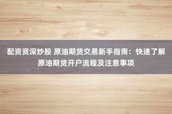 配资资深炒股 原油期货交易新手指南：快速了解原油期货开户流程及注意事项