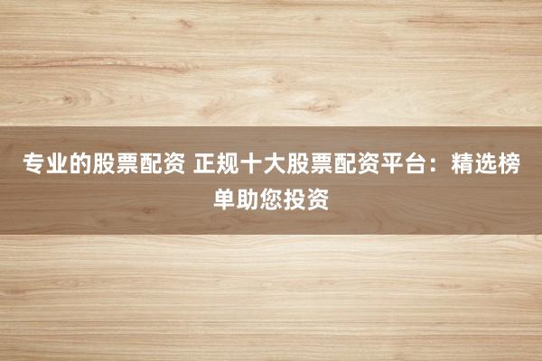 专业的股票配资 正规十大股票配资平台：精选榜单助您投资