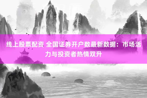 线上股票配资 全国证券开户数最新数据：市场活力与投资者热情双升