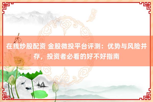 在线炒股配资 金股微投平台评测：优势与风险并存，投资者必看的好不好指南