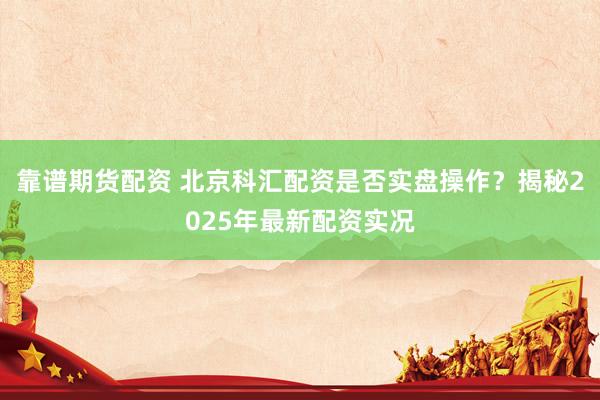 靠谱期货配资 北京科汇配资是否实盘操作？揭秘2025年最新配资实况