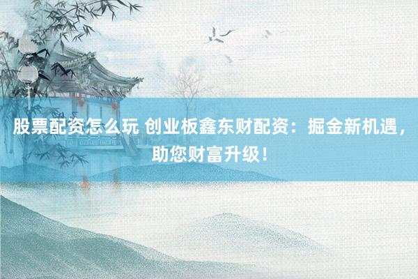 股票配资怎么玩 创业板鑫东财配资：掘金新机遇，助您财富升级！