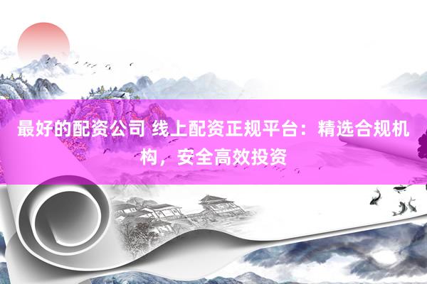最好的配资公司 线上配资正规平台：精选合规机构，安全高效投资