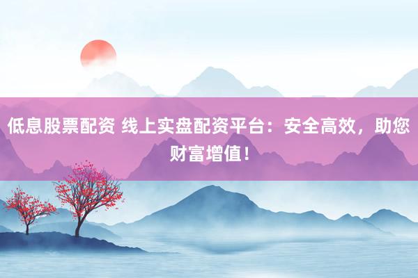 低息股票配资 线上实盘配资平台：安全高效，助您财富增值！