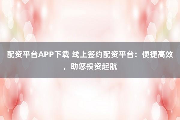 配资平台APP下载 线上签约配资平台：便捷高效，助您投资起航