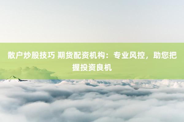 散户炒股技巧 期货配资机构：专业风控，助您把握投资良机
