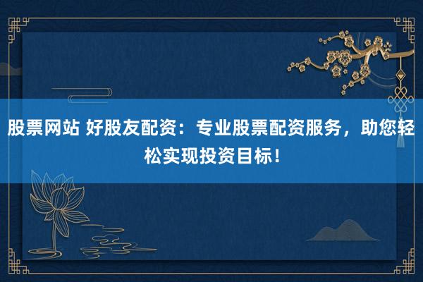 股票网站 好股友配资：专业股票配资服务，助您轻松实现投资目标！