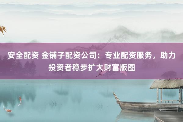 安全配资 金铺子配资公司：专业配资服务，助力投资者稳步扩大财富版图